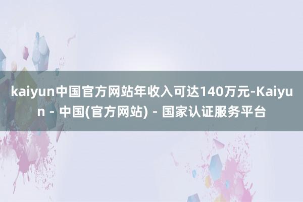 kaiyun中国官方网站年收入可达140万元-Kaiyun - 中国(官方网站) - 国家认证服务平台