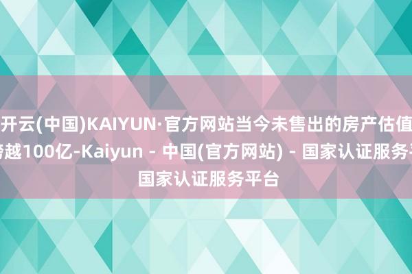 开云(中国)KAIYUN·官方网站当今未售出的房产估值已跨越100亿-Kaiyun - 中国(官方网站) - 国家认证服务平台