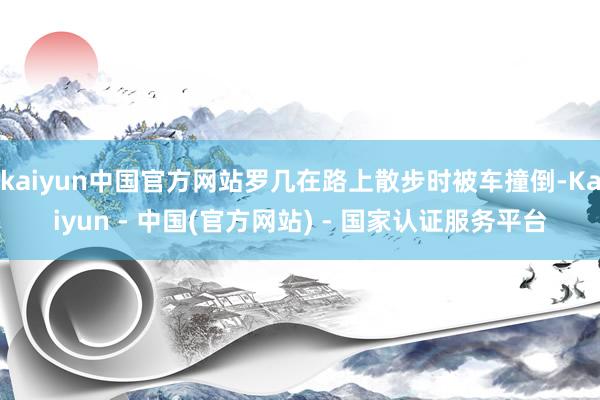 kaiyun中国官方网站罗几在路上散步时被车撞倒-Kaiyun - 中国(官方网站) - 国家认证服务平台