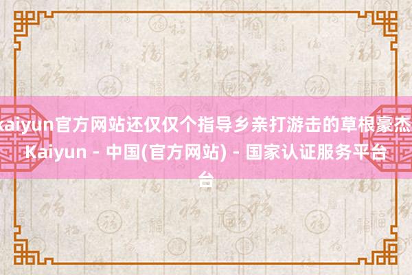 kaiyun官方网站还仅仅个指导乡亲打游击的草根豪杰-Kaiyun - 中国(官方网站) - 国家认证服务平台