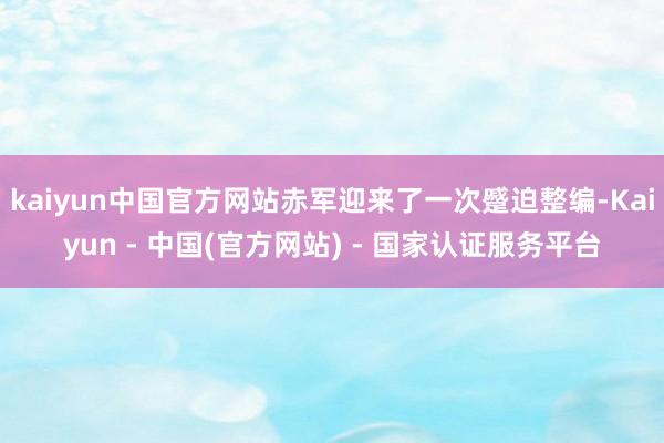 kaiyun中国官方网站赤军迎来了一次蹙迫整编-Kaiyun - 中国(官方网站) - 国家认证服务平台