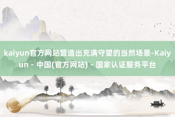 kaiyun官方网站营造出充满守望的当然场景-Kaiyun - 中国(官方网站) - 国家认证服务平台