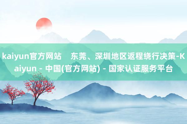 kaiyun官方网站    东莞、深圳地区返程绕行决策-Kaiyun - 中国(官方网站) - 国家认证服务平台