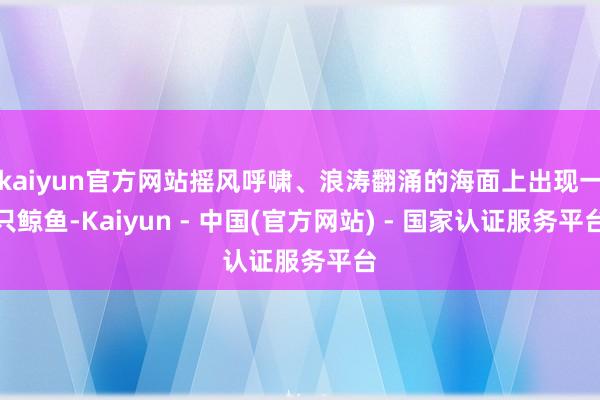 kaiyun官方网站摇风呼啸、浪涛翻涌的海面上出现一只鲸鱼-Kaiyun - 中国(官方网站) - 国家认证服务平台