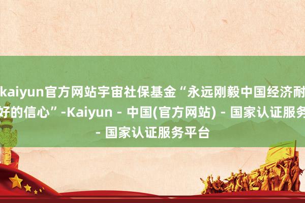 kaiyun官方网站宇宙社保基金“永远刚毅中国经济耐久向好的信心”-Kaiyun - 中国(官方网站) - 国家认证服务平台