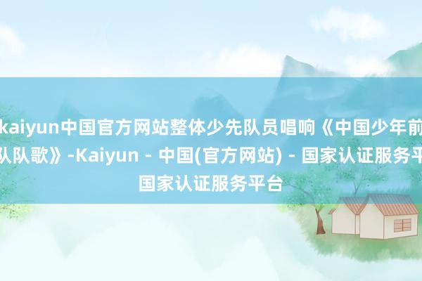 kaiyun中国官方网站整体少先队员唱响《中国少年前锋队队歌》-Kaiyun - 中国(官方网站) - 国家认证服务平台