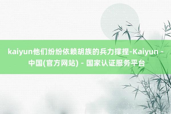 kaiyun他们纷纷依赖胡族的兵力撑捏-Kaiyun - 中国(官方网站) - 国家认证服务平台
