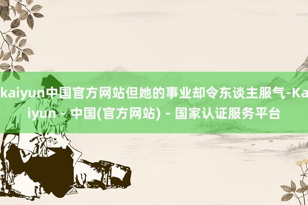 kaiyun中国官方网站但她的事业却令东谈主服气-Kaiyun - 中国(官方网站) - 国家认证服务平台
