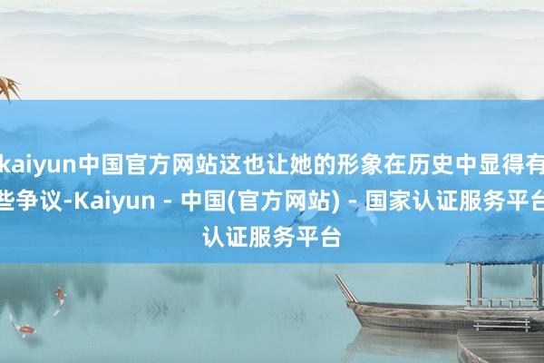 kaiyun中国官方网站这也让她的形象在历史中显得有些争议-Kaiyun - 中国(官方网站) - 国家认证服务平台