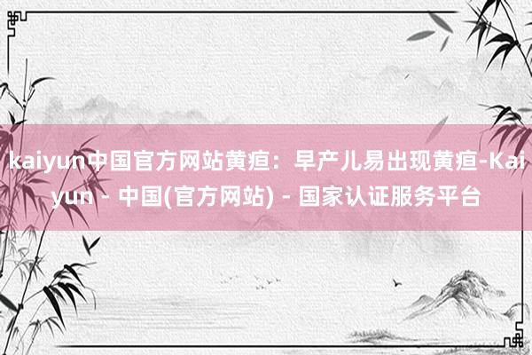 kaiyun中国官方网站黄疸：早产儿易出现黄疸-Kaiyun - 中国(官方网站) - 国家认证服务平台