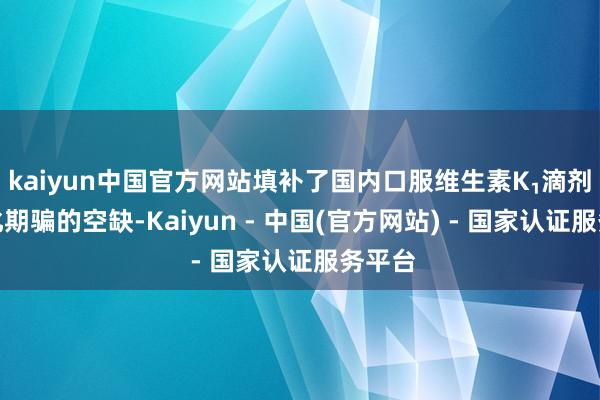 kaiyun中国官方网站填补了国内口服维生素K₁滴剂表率化期骗的空缺-Kaiyun - 中国(官方网站) - 国家认证服务平台