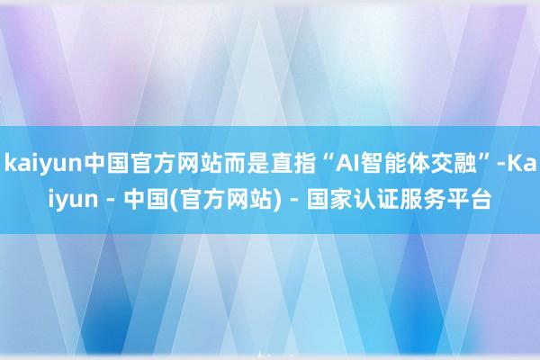 kaiyun中国官方网站而是直指“AI智能体交融”-Kaiyun - 中国(官方网站) - 国家认证服务平台
