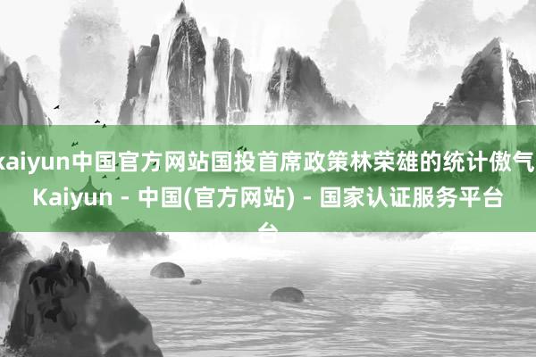 kaiyun中国官方网站国投首席政策林荣雄的统计傲气-Kaiyun - 中国(官方网站) - 国家认证服务平台