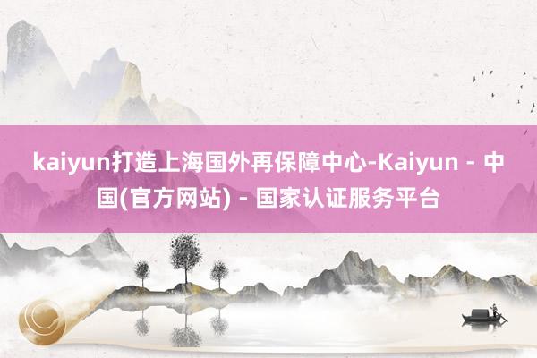 kaiyun打造上海国外再保障中心-Kaiyun - 中国(官方网站) - 国家认证服务平台