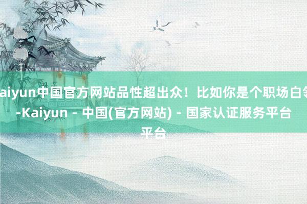 kaiyun中国官方网站品性超出众！比如你是个职场白领-Kaiyun - 中国(官方网站) - 国家认证服务平台