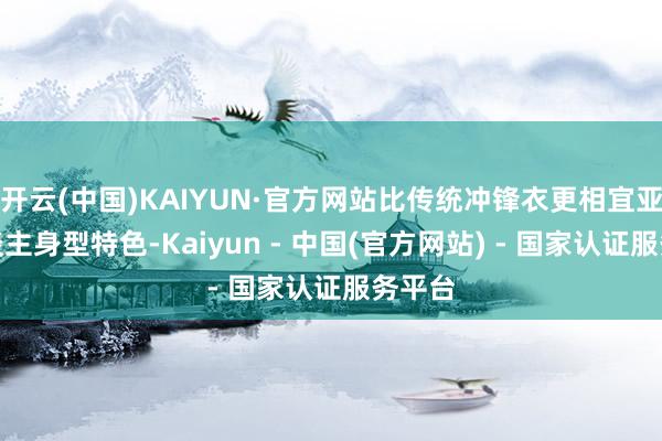 开云(中国)KAIYUN·官方网站比传统冲锋衣更相宜亚洲东谈主身型特色-Kaiyun - 中国(官方网站) - 国家认证服务平台