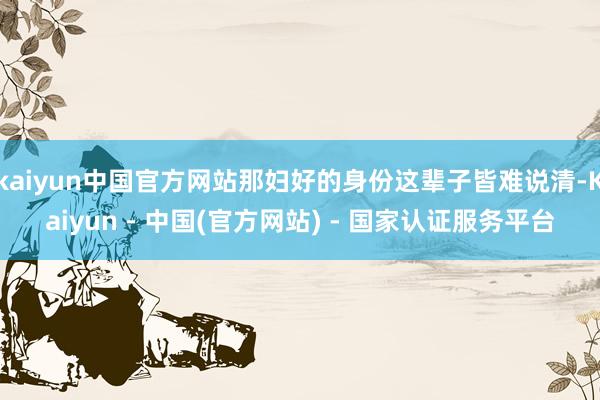 kaiyun中国官方网站那妇好的身份这辈子皆难说清-Kaiyun - 中国(官方网站) - 国家认证服务平台