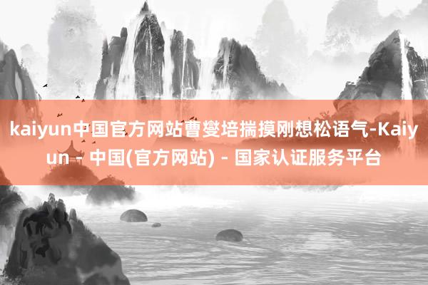 kaiyun中国官方网站曹燮培揣摸刚想松语气-Kaiyun - 中国(官方网站) - 国家认证服务平台