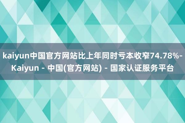 kaiyun中国官方网站比上年同时亏本收窄74.78%-Kaiyun - 中国(官方网站) - 国家认证服务平台