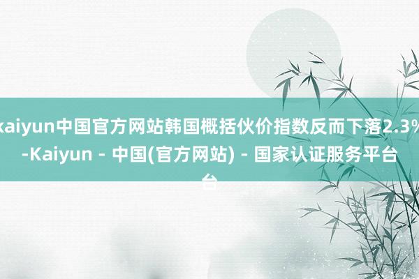 kaiyun中国官方网站韩国概括伙价指数反而下落2.3%-Kaiyun - 中国(官方网站) - 国家认证服务平台