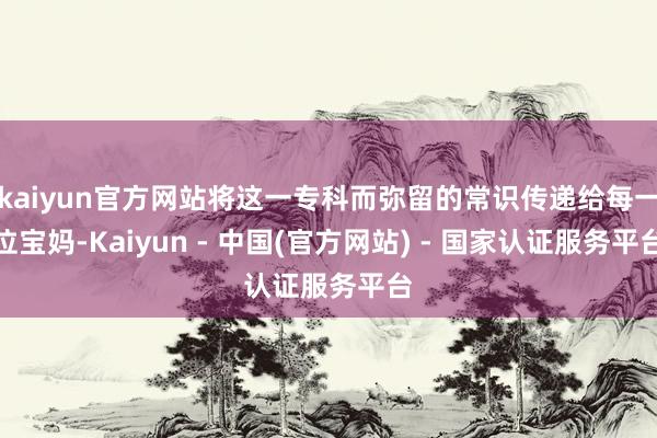 kaiyun官方网站将这一专科而弥留的常识传递给每一位宝妈-Kaiyun - 中国(官方网站) - 国家认证服务平台