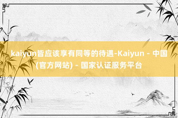 kaiyun皆应该享有同等的待遇-Kaiyun - 中国(官方网站) - 国家认证服务平台