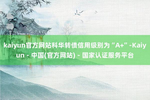 kaiyun官方网站科华转债信用级别为“A+”-Kaiyun - 中国(官方网站) - 国家认证服务平台