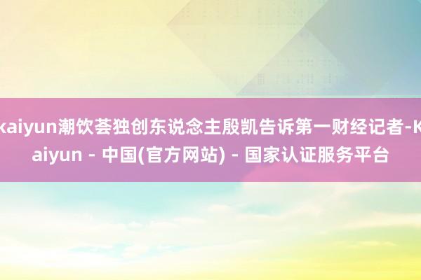 kaiyun潮饮荟独创东说念主殷凯告诉第一财经记者-Kaiyun - 中国(官方网站) - 国家认证服务平台
