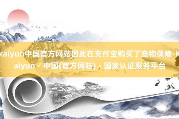 kaiyun中国官方网站因此在支付宝购买了宠物保障-Kaiyun - 中国(官方网站) - 国家认证服务平台
