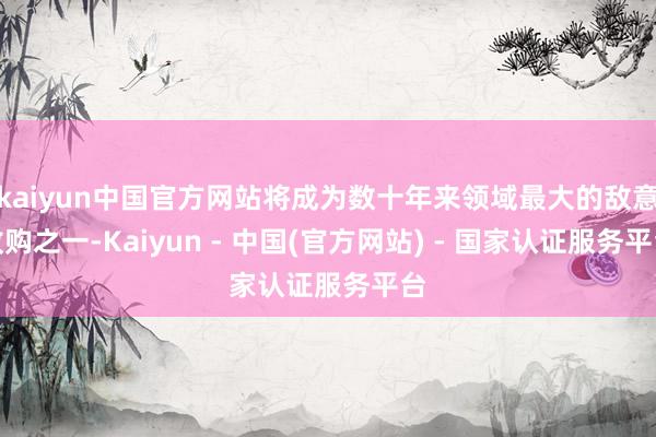 kaiyun中国官方网站将成为数十年来领域最大的敌意收购之一-Kaiyun - 中国(官方网站) - 国家认证服务平台