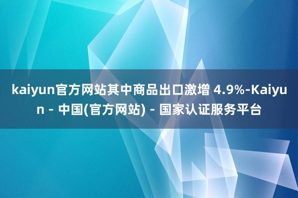 kaiyun官方网站其中商品出口激增 4.9%-Kaiyun - 中国(官方网站) - 国家认证服务平台