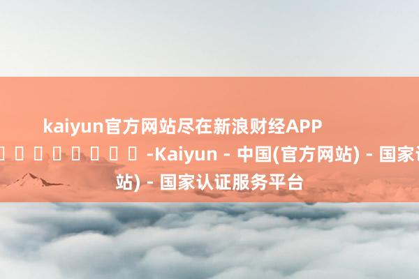kaiyun官方网站尽在新浪财经APP            													-Kaiyun - 中国(官方网站) - 国家认证服务平台