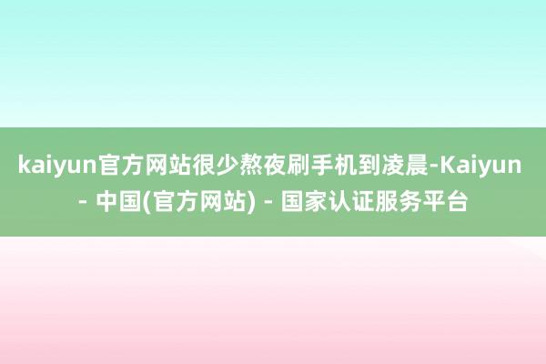 kaiyun官方网站很少熬夜刷手机到凌晨-Kaiyun - 中国(官方网站) - 国家认证服务平台