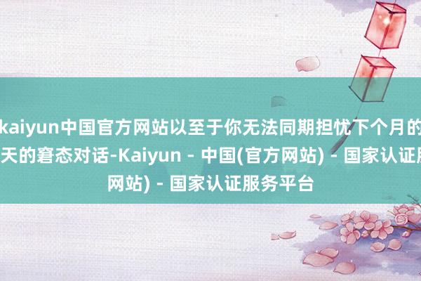 kaiyun中国官方网站以至于你无法同期担忧下个月的KPI或昨天的窘态对话-Kaiyun - 中国(官方网站) - 国家认证服务平台