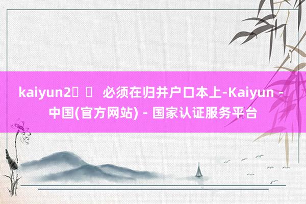 kaiyun2️⃣ 必须在归并户口本上-Kaiyun - 中国(官方网站) - 国家认证服务平台