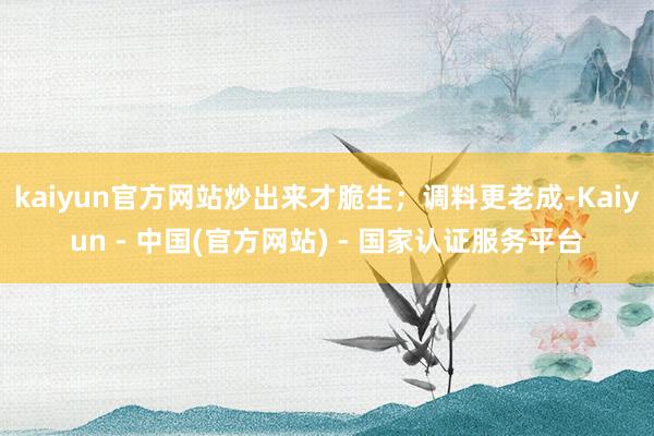 kaiyun官方网站炒出来才脆生；调料更老成-Kaiyun - 中国(官方网站) - 国家认证服务平台