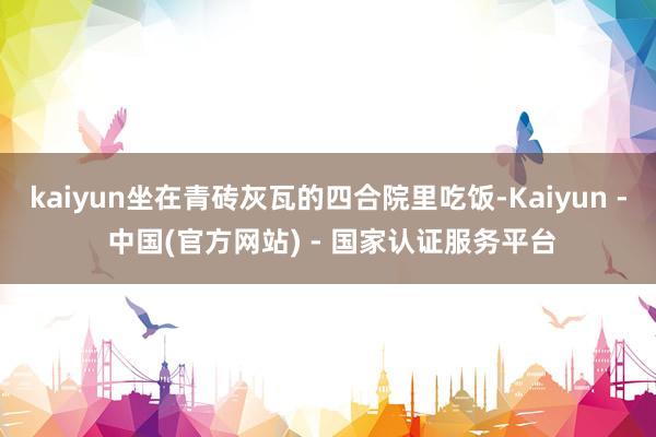 kaiyun坐在青砖灰瓦的四合院里吃饭-Kaiyun - 中国(官方网站) - 国家认证服务平台