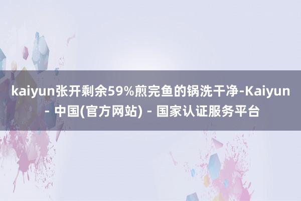 kaiyun张开剩余59%煎完鱼的锅洗干净-Kaiyun - 中国(官方网站) - 国家认证服务平台