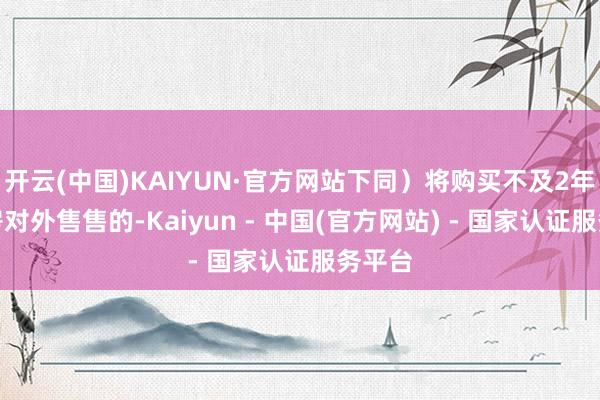 开云(中国)KAIYUN·官方网站下同）将购买不及2年的住房对外售售的-Kaiyun - 中国(官方网站) - 国家认证服务平台
