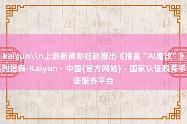 kaiyun\n上游新闻即日起推出《措置“AI魔改”》系列指摘-Kaiyun - 中国(官方网站) - 国家认证服务平台