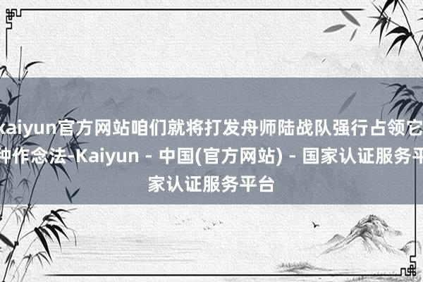 kaiyun官方网站咱们就将打发舟师陆战队强行占领它’这种作念法-Kaiyun - 中国(官方网站) - 国家认证服务平台