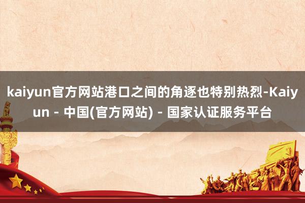 kaiyun官方网站港口之间的角逐也特别热烈-Kaiyun - 中国(官方网站) - 国家认证服务平台