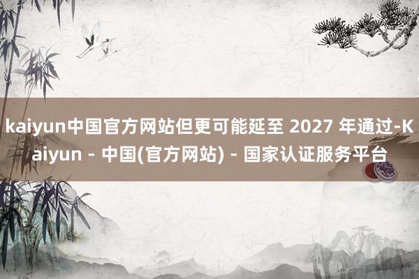 kaiyun中国官方网站但更可能延至 2027 年通过-Kaiyun - 中国(官方网站) - 国家认证服务平台