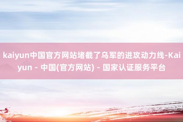 kaiyun中国官方网站堵截了乌军的进攻动力线-Kaiyun - 中国(官方网站) - 国家认证服务平台