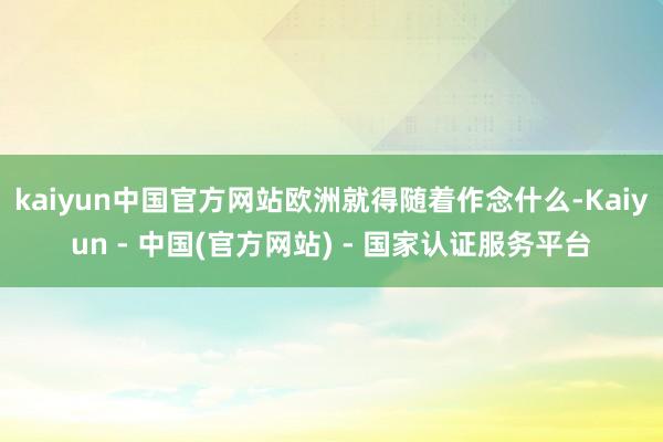 kaiyun中国官方网站欧洲就得随着作念什么-Kaiyun - 中国(官方网站) - 国家认证服务平台