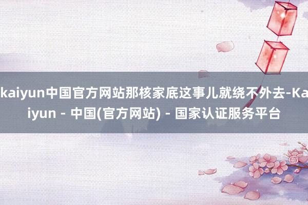 kaiyun中国官方网站那核家底这事儿就绕不外去-Kaiyun - 中国(官方网站) - 国家认证服务平台