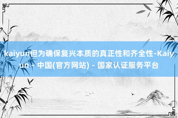 kaiyun但为确保复兴本质的真正性和齐全性-Kaiyun - 中国(官方网站) - 国家认证服务平台
