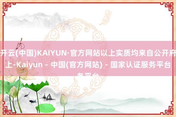 开云(中国)KAIYUN·官方网站以上实质均来自公开府上-Kaiyun - 中国(官方网站) - 国家认证服务平台