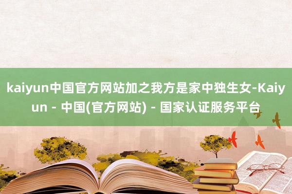 kaiyun中国官方网站加之我方是家中独生女-Kaiyun - 中国(官方网站) - 国家认证服务平台