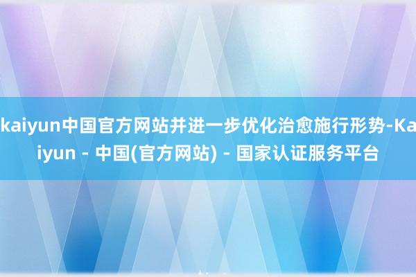 kaiyun中国官方网站并进一步优化治愈施行形势-Kaiyun - 中国(官方网站) - 国家认证服务平台